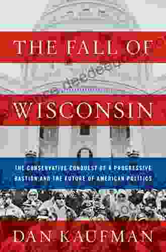 The Fall Of Wisconsin: The Conservative Conquest Of A Progressive Bastion And The Future Of American Politics